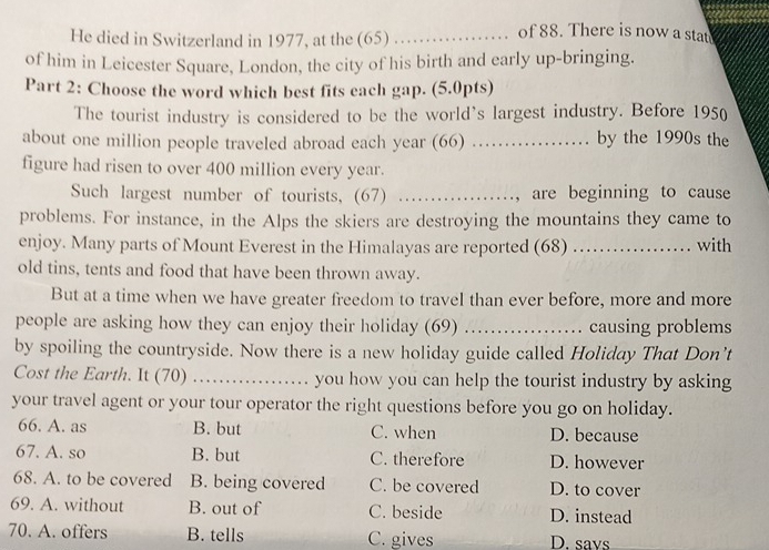 He died in Switzerland in 1977, at the (65) _ of 88. There is now a stat
of him in Leicester Square, London, the city of his birth and early up-bringing.
Part 2: Choose the word which best fits each gap. (5.0pts)
The tourist industry is considered to be the world’s largest industry. Before 1950
about one million people traveled abroad each year (66) ……… by the 1990s the
figure had risen to over 400 million every year.
Such largest number of tourists, (67) ………, are beginning to cause
problems. For instance, in the Alps the skiers are destroying the mountains they came to
enjoy. Many parts of Mount Everest in the Himalayas are reported (68) …… with
old tins, tents and food that have been thrown away.
But at a time when we have greater freedom to travel than ever before, more and more
people are asking how they can enjoy their holiday (69) .................. causing problems
by spoiling the countryside. Now there is a new holiday guide called Holiday That Don’t
Cost the Earth. It (70) _ you how you can help the tourist industry by asking
your travel agent or your tour operator the right questions before you go on holiday.
66. A. as B. but C. when D. because
67. A. so B. but C. therefore D. however
68. A. to be covered B. being covered C. be covered D. to cover
69. A. without B. out of C. beside D. instead
70. A. offers B. tells C. gives D. savs