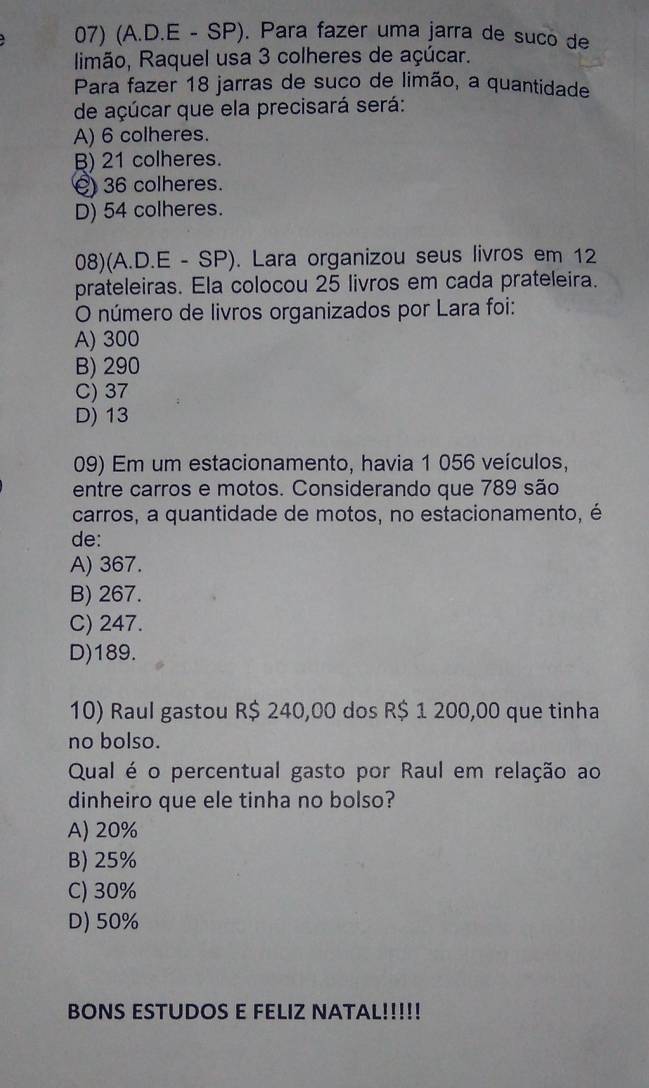 (A.D.E - SP). Para fazer uma jarra de suco de
limão, Raquel usa 3 colheres de açúcar.
Para fazer 18 jarras de suco de limão, a quantidade
de açúcar que ela precisará será:
A) 6 colheres.
B) 21 colheres.
() 36 colheres.
D) 54 colheres.
08)(A.D.E - SP). Lara organizou seus livros em 12
prateleiras. Ela colocou 25 livros em cada prateleira.
O número de livros organizados por Lara foi:
A) 300
B) 290
C) 37
D) 13
09) Em um estacionamento, havia 1 056 veículos,
entre carros e motos. Considerando que 789 são
carros, a quantidade de motos, no estacionamento, é
de:
A) 367.
B) 267.
C) 247.
D) 189.
10) Raul gastou R$ 240,00 dos R$ 1 200,00 que tinha
no bolso.
Qual é o percentual gasto por Raul em relação ao
dinheiro que ele tinha no bolso?
A) 20%
B) 25%
C) 30%
D) 50%
BONS ESTUDOS E FELIZ NATAL!!!!!