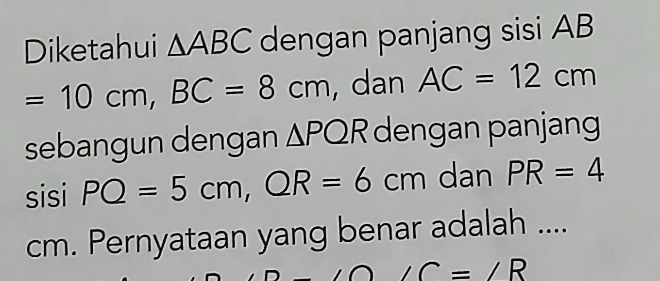 Diketahui △ ABC dengan panjang sisi AB
=10cm, BC=8cm , dan AC=12cm
sebangun dengan △ PQR dengan panjang 
sisi PQ=5cm, QR=6cm dan PR=4
cm. Pernyataan yang benar adalah ....
∠ C=∠ R