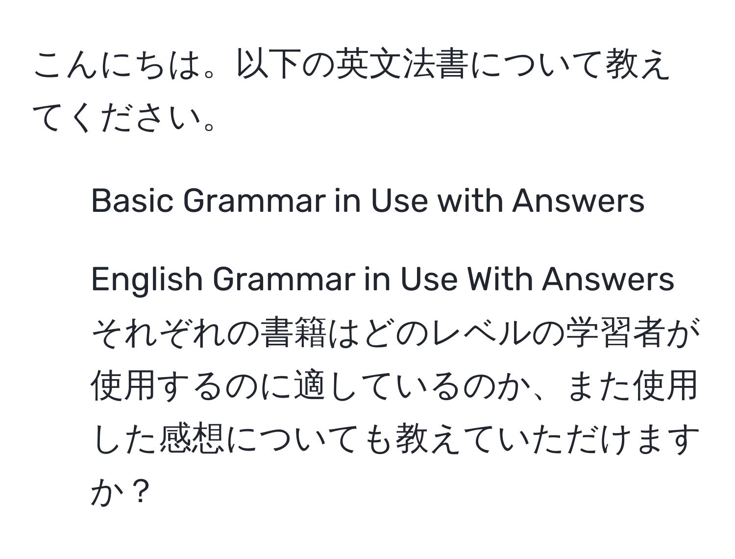 こんにちは。以下の英文法書について教えてください。  
- Basic Grammar in Use with Answers  
- English Grammar in Use With Answers  
それぞれの書籍はどのレベルの学習者が使用するのに適しているのか、また使用した感想についても教えていただけますか？