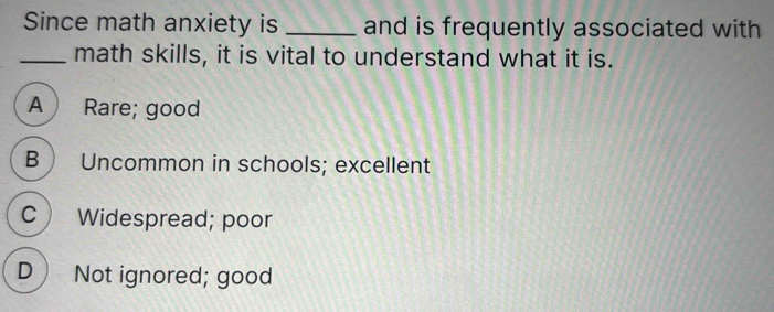 Since math anxiety is _and is frequently associated with
_math skills, it is vital to understand what it is.
A Rare; good
B  Uncommon in schools; excellent
C ) Widespread; poor
D) Not ignored; good