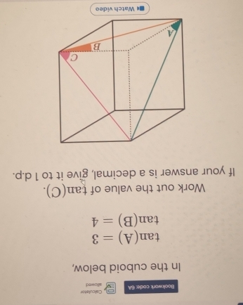 Bookwork code: 6A allowed Calculatón 
In the cuboid below,
tan (A)=3
tan (B)=4
Work out the value of tan (C). 
If your answer is a decimal, give it to 1 d.p. 
Watch video