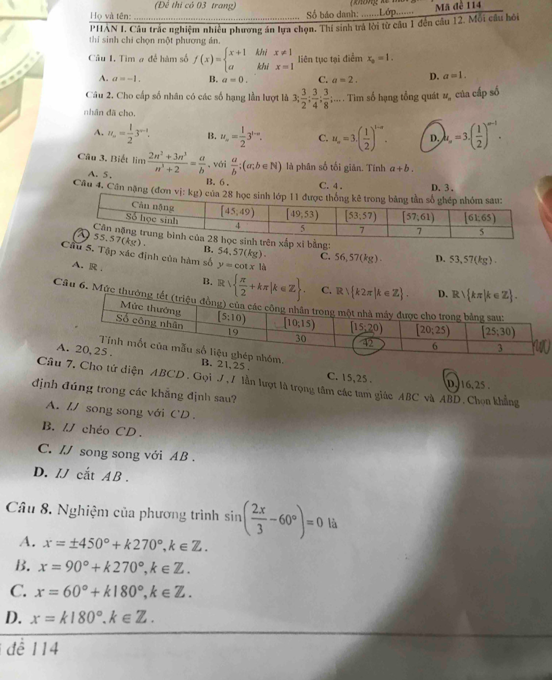 (Đề thi có 03 trang)
Họ và tên:  Số báo danh: .......Lớp........ Mã đề 114
PHẢN I. Câu trắc nghiệm nhiều phương án lựa chọn. Thí sinh trả lời từ câu 1 đến câu 12. Mỗi câu hồi
thí sinh chỉ chọn một phương ản.
Câu 1. Tìm # đề hàm số f(x)=beginarrayl x+1khix!= 1 akhix=1endarray. liên tục tại điểm x_0=1.

A. a=-1. B. a=0. C. a=2.
D. a=1.
Câu 2. Cho cấp số nhân có các số hạng lần lượt là 3; 3/2 ; 3/4 ; 3/8 ;... Tìm số hạng tồng quát #ỹ của cấp số
nhân đã cho.
A. u_n= 1/2 3^(n-1). B. u_n= 1/2 3^(1-n). u_n=3.( 1/2 )^1-n. D. b_n=3· ( 1/2 )^n-1.
C.
Câu 3. Biết lim  (2n^2+3n^3)/n^3+2 = a/b  , với  a/b ;(a;b∈ N) là phân số tối giản. Tính a+b.
A. 5. B. 6 . C. 4 .
D. 3 .
Câu 4. Cân nặng (đơn vị: 
bằng:
B. 54,57(kg).
Câu 5. Tập xác định của hàm số y=cot x là
C. 56,57(kg). D. 53,57(kg).
A. R .
B. R  π /2 +kπ |k∈ Z C. 
Câu 6. Mức th
AB. 21, 25 . C. 15,25 .
Câu 7. Cho tứ diện ABCD . Gọi J, I lần lượt là trọng tâm các tam giác ABC và ABD. Chọn khẳng
D. 16,25 .
định đúng trong các khẳng định sau?
A. /J song song với CD  .
B. // chéo CD.
C. / song song với AB .
D. IJ cắt AB .
Câu 8. Nghiệm của phương trình sin ( 2x/3 -60°)=0 là
A. x=± 450°+k270°,k∈ Z.
B. x=90°+k270°,k∈ Z.
C. x=60°+k180°,k∈ Z.
D. x=k180°.k∈ Z.
để 114