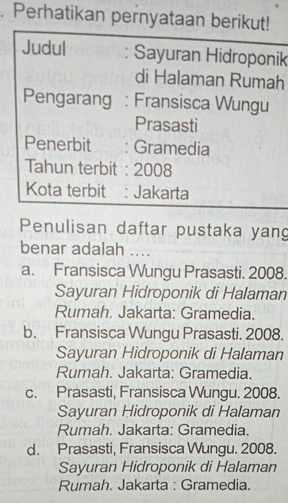 Perhatikan pernyataan berikut!
Judul : Sayuran Hidroponik
di Halaman Rumah
Pengarang : Fransisca Wungu
Prasasti
Penerbit : Gramedia
Tahun terbit: 2008
Kota terbit : Jakarta
Penulisan daftar pustaka yang
benar adalah ....
a. Fransisca Wungu Prasasti. 2008.
Sayuran Hidroponik di Halaman
Rumah. Jakarta: Gramedia.
b. Fransisca Wungu Prasasti. 2008.
Sayuran Hidroponik di Halaman
Rumah. Jakarta: Gramedia.
c. Prasasti, Fransisca Wungu. 2008.
Sayuran Hidroponik di Halaman
Rumah. Jakarta: Gramedia.
d. Prasasti, Fransisca Wungu. 2008.
Sayuran Hidroponik di Halaman
Rumah. Jakarta : Gramedia.