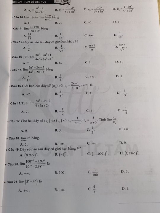 ới Han - Hàm số Liên tục
A. u_n= (n^2-2)/5n+3n^2 . B. u_n= (n^2-2n)/5n+3n^2 . C. u_n= (1-2n)/5n+3n^2 . D. u_n= (1-2n^2)/5n+3n^2 .
Câu 10.Giá trị của lim  (2-n)/n+1  bằng
A. 1 B. 2 . C. −1. D. 0 .
Câu 11. lim  (1+19n)/18n+19  bằng
A.  19/18 . B.  1/18 . C. +∞ . D.  1/19 ·
Câu 12. Dãy số nào sau đây có giới hạn khác 0 ?
A.  1/n . B.  1/sqrt(n) · C.  (n+1)/n . D.  sin n/sqrt(n) .
Câu 13. Tìm lim  (8n^5-2n^3+1)/4n^5+2n^2+1 .
A. 2 . B. 8 . C. 1. D. 4 .
Câu 14, lim  (2n^4-2n+2)/4n^4+2n+5  bằng
A.  2/11 . B.  1/2 . C. +∞ . D. 0 .
Câu 15. Giới hạn của dãy svector o(u_n) với u_n= (2n-1)/3-n ,n∈ N^* là:
A. -2 . B.  2/3 . C. 1 . D. - 1/3 .
6 Câu 16.Tính lim  (8n^2+3n-1)/4+5n+2n^2 .
A. 2 . B. - 1/2 . C. 4 . D. - 1/4 .
*  Cầu 17.Cho hai dãy số (u_n) và (v_x) có u_n= 1/n+1 ;v_n= 3/n+3 . Tính lim frac u_nv_n.
A. 0 . B. 3 . C.  1/3 . D. +∞ .
Câu 18. limlimits _nto +∈fty 2^* bằng.
A. 2 . B. +∞. C. -∞ . D. 0 .
Câu 19.Dãy số nào sau đây có giới hạn bằng 0?
A. (0,999)^n. B. (-1)^n· C. (-1,0001)^n. D. (1,2345)^n.
* Câu 20. lim  (100^(n+1)+3.99^n)/10^(2n)-2.98^(n+1)  là
A. +∈fty . B. 100. C.  1/100 . D. 0.
Câu 21. lim (3^n-4^n) là
A. +∞ . B. -∞ . C.  4/3 . D. 1.
_