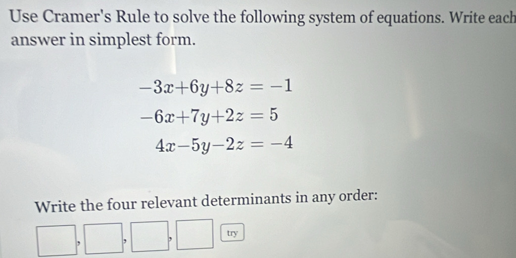 Use Cramer's Rule to solve the following system of equations. Write each
answer in simplest form.
-3x+6y+8z=-1
-6x+7y+2z=5
4x-5y-2z=-4
Write the four relevant determinants in any order:
try
,