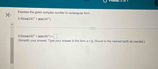 Points: 0 or 1 
Express the given complex number in rectangular form.
9.8(cos 240°+jsin 240°)
9.8(cos 240°+jsin 240°)=□
(Simplify your answer. Type your answer in the form a+bj. Round to the nearest tenth as needed.)