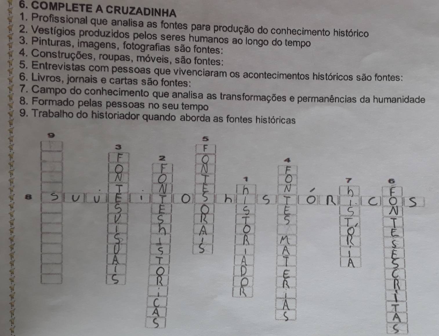 COMPLETE A CRUZADINHA 
1. Profissional que analisa as fontes para produção do conhecimento histórico 
2. Vestígios produzidos pelos seres humanos ao longo do tempo 
3. Pinturas, imagens, fotografias são fontes: 
4. Construções, roupas, móveis, são fontes: 
5. Entrevistas com pessoas que vivenciaram os acontecimentos históricos são fontes: 
6. Livros, jornais e cartas são fontes: 
7. Campo do conhecimento que analisa as transformações e permanências da humanidade 
8. Formado pelas pessoas no seu tempo 
9. Trabalho do historiador quando aborda as fontes históricas 
5 
3 
F 
2 
4 
1 
7 

8