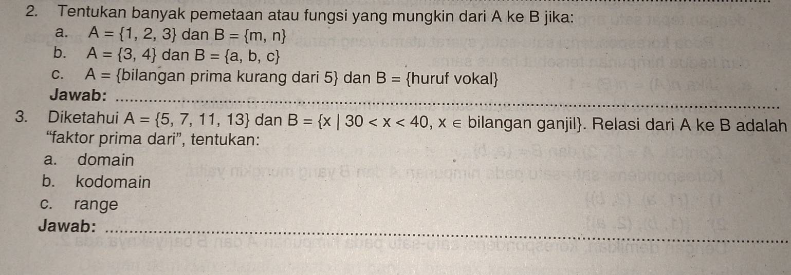 Tentukan banyak pemetaan atau fungsi yang mungkin dari A ke B jika: 
a. A= 1,2,3 dan B= m,n
b. A= 3,4 dan B= a,b,c
C. A= bilangan prima kurang dari 5 dan B= huruf vokal 
_ 
Jawab:_ 
3. Diketahui A= 5,7,11,13 dan B= x|30 bilangan ganjil. Relasi dari A ke B adalah 
“faktor prima dari”, tentukan: 
a. domain 
b. kodomain 
c. range 
Jawab:_