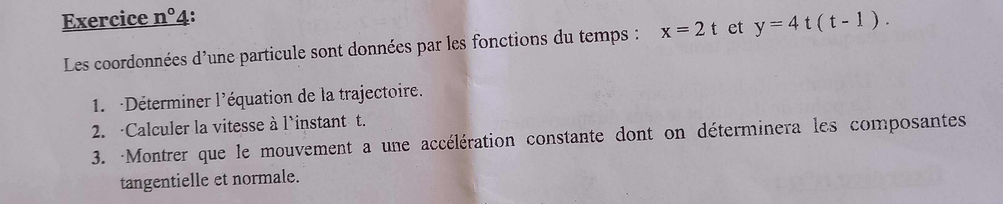 Exercice n° 4: 
Les coordonnées d'une particule sont données par les fonctions du temps : x=2t et y=4t(t-1). 
1. Déterminer l'équation de la trajectoire. 
2. ·Calculer la vitesse à l'instant t. 
3. Montrer que le mouvement a une accélération constante dont on déterminera les composantes 
tangentielle et normale.