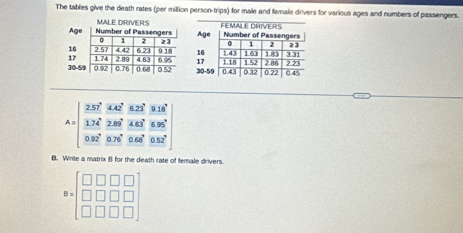 The tables give the death rates (per million person-trips) for male and female drivers for various ages and numbers of passengers.
B. Write a matrix B for the death rate of female drivers.
B=beginbmatrix □ &□ &□ &□  □ &□ &□ &□  □ &□ &□ &□ endbmatrix