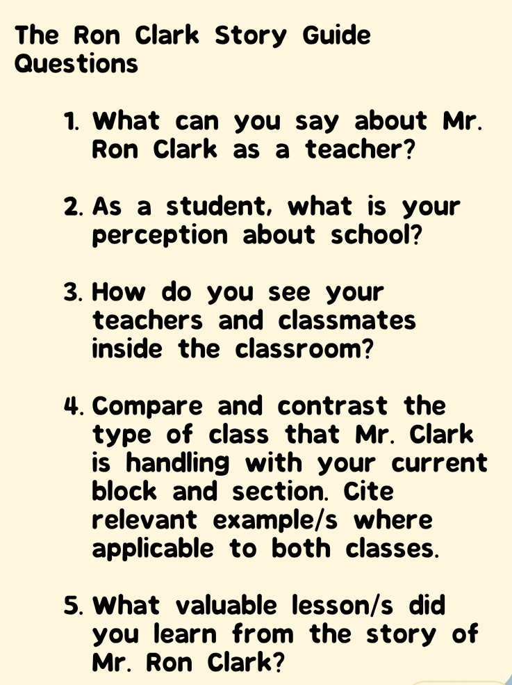 The Ron Clark Story Guide 
Questions 
1. What can you say about Mr. 
Ron Clark as a teacher? 
2. As a student, what is your 
perception about school? 
3. How do you see your 
teachers and classmates 
inside the classroom? 
4. Compare and contrast the 
type of class that Mr. Clark 
is handling with your current 
block and section. Cite 
relevant example/s where 
applicable to both classes. 
5. What valuable lesson/s did 
you learn from the story of 
Mr. Ron Clark?