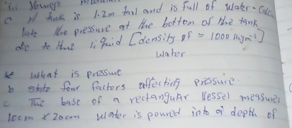 in Youy's mk 
c N hak is 1. 2m fonl and is full of water-Cdlc 
late the pressure at the bottom of the tamk 
ae to Hue li qaid Cdensity p=1000[4ym^(-3)]
uaher 
k What is pressure 
b sto four factors affecting pressure 
c The base of a rectanguar lessel measure
10 csm * 20 erm wlater is poured into a depth of