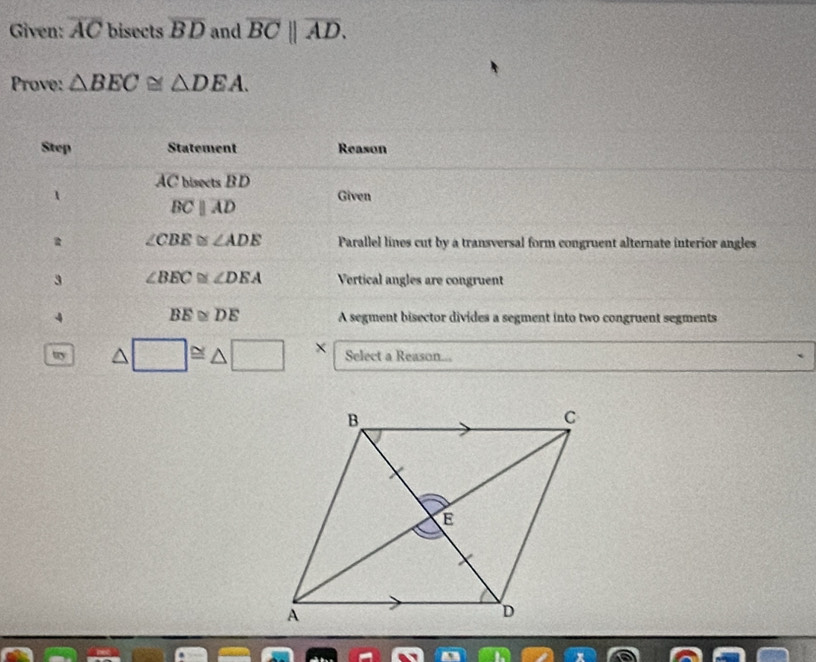 Given: overline AC bisects overline BD and overline BC||overline AD. 
Prove: △ BEC≌ △ DEA. 
Step Statement Reason
AC bisects B D
1 Given
overline BCparallel overline AD
∠ CBE≌ ∠ ADE Parallel lines cut by a transversal form congruent alternate interior angles 
3 ∠ BEC≌ ∠ DEA Vertical angles are congruent 
4 BE≌ DE A segment bisector divides a segment into two congruent segments 
ty △ □ ≌ △ □ × Select a Reason...