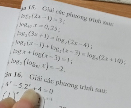 log _3(2x-1)=3; 
phương trinh sau: 
. log _49x=0,25;
log _2(3x+1)=log _2(2x-4)
log _5(x-1)+log _5(x-3)=log _5(2x+10);
log x+log (x-3)=1; 
1 log _2(log _81x)=-2. 
ậu 16. Giải các phương trình sau:
4^x-5.2^x+4=0
(_ 1)^x x-1
1