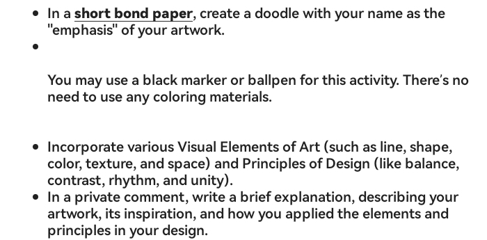 In a short bond paper, create a doodle with your name as the 
"emphasis" of your artwork. 
You may use a black marker or ballpen for this activity. There's no 
need to use any coloring materials. 
Incorporate various Visual Elements of Art (such as line, shape, 
color, texture, and space) and Principles of Design (like balance, 
contrast, rhythm, and unity). 
In a private comment, write a brief explanation, describing your 
artwork, its inspiration, and how you applied the elements and 
principles in your design.