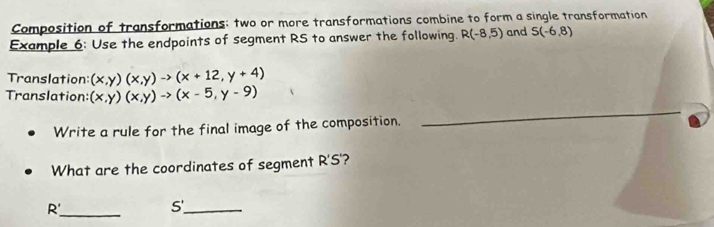 Composition of transformations; two or more transformations combine to form a single transformation 
Example 6: Use the endpoints of segment RS to answer the following. R(-8,5) and S(-6,8)
Translation: (x,y)(x,y)to (x+12,y+4)
Translation: (x,y)(x,y)to (x-5,y-9)
Write a rule for the final image of the composition. 
_ 
What are the coordinates of segment R'S'? 
_
R'
5
_