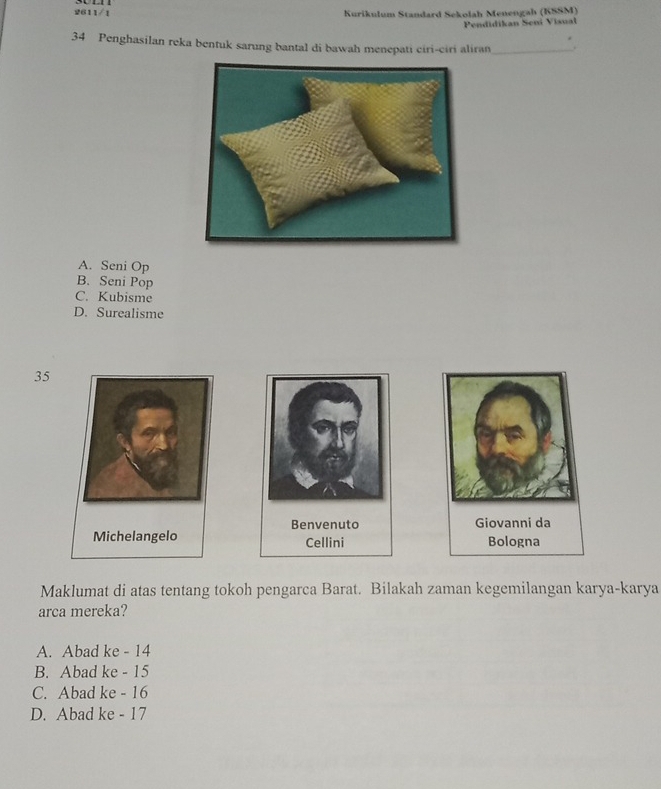 2611/1 Kurikulum Standard Sekolah Menengah (KSSM)
Pendidikan Sení Visual
34 Penghasilan reka bentuk sarung bantal di bawah menepati ciri-ciri aliran_ .
A. Seni Op
B. Seni Pop
C. Kubisme
D. Surealisme
35
Benvenuto Giovanni da
Cellini Bologna
Maklumat di atas tentang tokoh pengarca Barat. Bilakah zaman kegemilangan karya-karya
arca mereka?
A. Abad ke - 14
B. Abad ke - 15
C. Abad ke - 16
D. Abad ke - 17