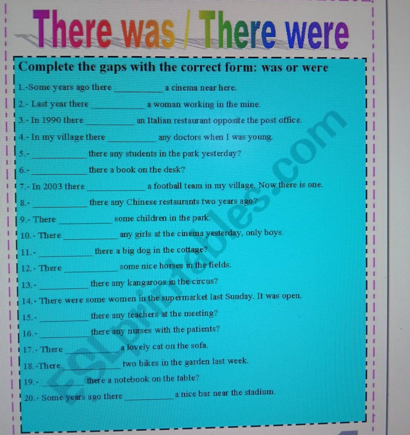 There w 
There were 
Complete the gaps with the correct form: was or were 
1.-Some years ago there_ a cinema near here. 
2.- Last year there _a woman working in the mine. 
3.- In 1990 there_ an Italian restaurant opposite the post office. 
4.- In my village there _any doctors when I was young. 
5.- _there any students in the park yesterday? 
_ 
6.- there a book on the desk? 
7.- In 2003 there_ a football team in my village. Now there is one. 
8.- _there any Chinese restaurants two years ago? 
9.- There _some children in the park. 
10.- There_ any girls at the cinema yesterday, only boys. 
11.-_ there a big dog in the cottage? 
12. - There _some nice horses in the fields. 
13. - _there any kangaroos in the circus? 
14. - There were some women in the supermarket last Sunday. It was open. 
I 
15. - _there any teachers at the meeting? 
I 
16.- _there any nurses with the patients? 
I 17.- There _a lovely cat on the sofa. 
18. -There _two bikes in the garden last week. 
19. - _there a notebook on the table? 
20.- Some years ago there_ a nice bar near the stadium.