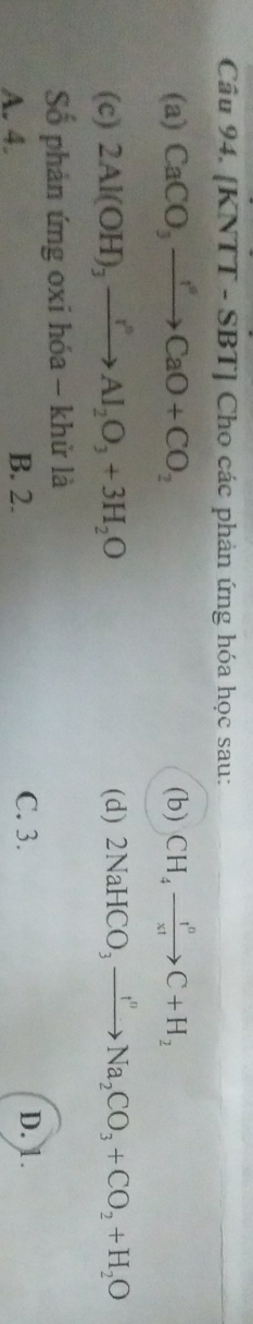 Cầâu 94. [KNTT - SBT] Cho các phản ứng hóa học sau:
(a) CaCO_3to CaO+CO_2 (b) CH_4to C+H_2
(c) 2Al(OH)_3xrightarrow I^nAl_2O_3+3H_2O (d) 2NaHCO_3xrightarrow I''Na_2CO_3+CO_2+H_2O
Số phản ứng oxi hóa - khử là
A. 4. B. 2. C. 3. D. 1.