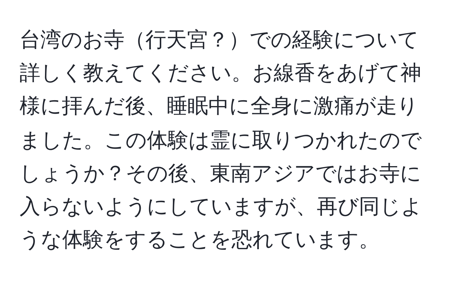 台湾のお寺行天宮？での経験について詳しく教えてください。お線香をあげて神様に拝んだ後、睡眠中に全身に激痛が走りました。この体験は霊に取りつかれたのでしょうか？その後、東南アジアではお寺に入らないようにしていますが、再び同じような体験をすることを恐れています。