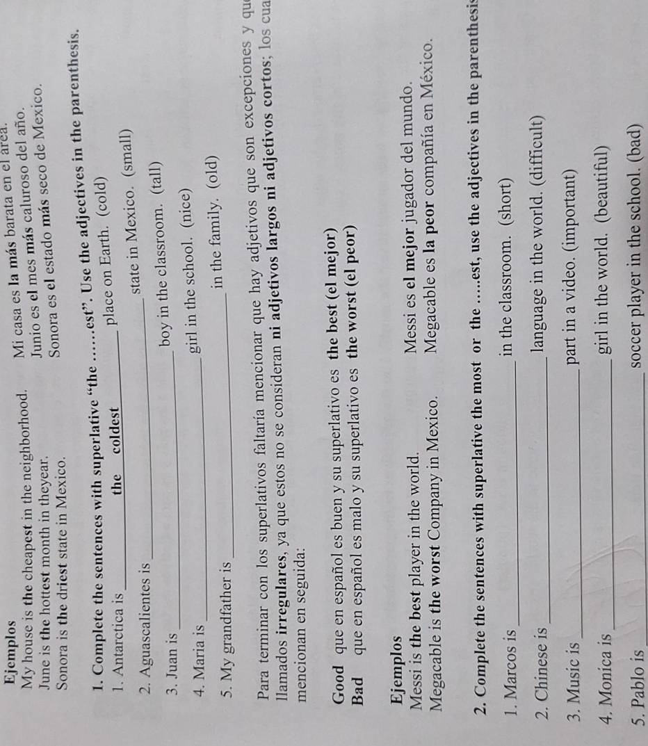 Ejemplos 
My house is the cheapest in the neighborhood. Mi casa es la más barata en el área. 
Junio es el mes más caluroso del año. 
June is the hottest month in theyear. 
Sonora es el estado más seco de Mexico. 
Sonora is the driest state in Mexico. 
1. Complete the sentences with superlative “the .... .est”. Use the adjectives in the parenthesis. 
1. Antarctica is_ the coldest_ 
place on Earth. (cold) 
state in Mexico. (small) 
2. Aguascalientes is_ 
3. Juan is_ 
boy in the classroom. (tall) 
4. Maria is_ 
girl in the school. (nice) 
5. My grandfather is _in the family. (old) 
Para terminar con los superlativos faltaría mencionar que hay adjetivos que son excepciones y qu 
llamados irregulares, ya que estos no se consideran ni adjetivos largos ni adjetivos cortos; los cua 
mencionan en seguida: 
Good que en español es buen y su superlativo es the best (el mejor) 
Bad que en español es malo y su superlativo es the worst (el peor) 
Ejemplos 
Messi is the best player in the world. Messi es el mejor jugador del mundo. 
Megacable is the worst Company in Mexico. Megacable es la peor compañía en México. 
2. Complete the sentences with superlative the most or the ….est, use the adjectives in the parenthesis 
1. Marcos is_ in the classroom. (short) 
2. Chinese is _language in the world. (difficult) 
3. Music is _part in a video. (important) 
4. Monica is _girl in the world. (beautiful) 
5. Pablo is _soccer player in the school. (bad)