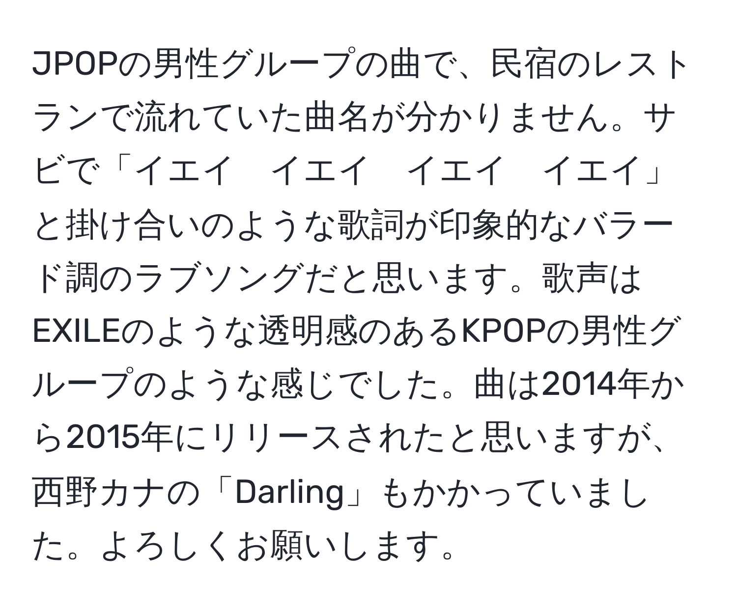 JPOPの男性グループの曲で、民宿のレストランで流れていた曲名が分かりません。サビで「イエイ　イエイ　イエイ　イエイ」と掛け合いのような歌詞が印象的なバラード調のラブソングだと思います。歌声はEXILEのような透明感のあるKPOPの男性グループのような感じでした。曲は2014年から2015年にリリースされたと思いますが、西野カナの「Darling」もかかっていました。よろしくお願いします。