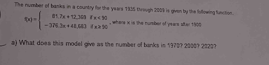 The number of banks in a country for the years 1935 through 2009 is given by the following function.
f(x)=beginarrayl 81.7x+12,369ifx<90 -376.3x+48,683ifx≥ 90endarray. where x is the number of years after 1900
a) What does this model give as the number of banks in 1970? 2000? 2020?