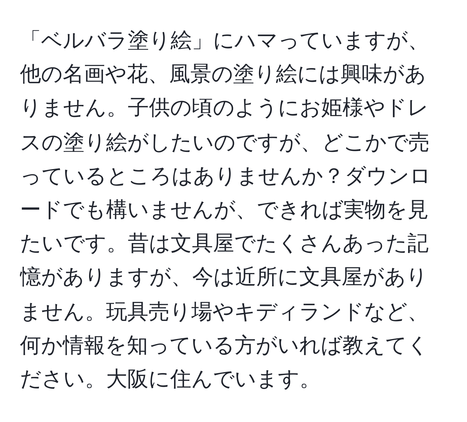 「ベルバラ塗り絵」にハマっていますが、他の名画や花、風景の塗り絵には興味がありません。子供の頃のようにお姫様やドレスの塗り絵がしたいのですが、どこかで売っているところはありませんか？ダウンロードでも構いませんが、できれば実物を見たいです。昔は文具屋でたくさんあった記憶がありますが、今は近所に文具屋がありません。玩具売り場やキディランドなど、何か情報を知っている方がいれば教えてください。大阪に住んでいます。