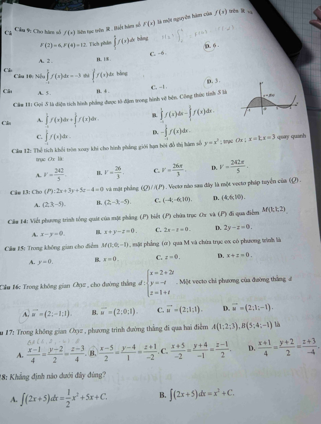 Câ  Câu 9: Cho hàm số f(x) liên tục trên R . Biết hàm số F(x) là một nguyên hàm của
f(x) trên R và
F(2)=6,F(4)=12. Tích phân ∈tlimits _2^(4f(x)dxbsin g D. 6 .
C. -6 .
A. 2 . B. 18 .
Câ
Câu 10: Nếu ∈tlimits _(-1)^5f(x)dx=-3 thì ∈tlimits _5^(-1)f(x)dx bằng
D. 3 .
Cât A. 5.
B. 4 . C. -1 .
Câu 11:G_0)i * S là diện tích hình phẳng được tô đậm trong hình vẽ bên. Công thức tính S là
Câu A. ∈tlimits _(-1)^1f(x)dx+∈tlimits _1^(2f(x)dx.
B. ∈tlimits _(-1)^1f(x)dx-∈tlimits _1^2f(x)dx.
C. ∈t f(x)dx.
D. -∈tlimits _(-1)^2f(x)dx.
Câu 12: Thể tích khối tròn xoay khi cho hình phẳng giới hạn bởi đồ thị hàm số y=x^2); trục Ox ; x=1;x=3 quay quanh
trục Ox là:
A. V= 242/5 . B. V= 26/3 . C. V= 26π /3 . D. V= 242π /5 .
Câu 13: Cho (P):2x+3y+5z-4=0 và mặt phẳng (Q)//(P). Vectơ nào sau đây là một vectơ pháp tuyến của (Q) .
A. (2;3;-5). B. (2;-3;-5). C. (-4;-6;10). D. (4;6;10).
Câu 14: Viết phương trình tổng quát của mặt phẳng (P) biết (P) chứa trục Ox và (P) đi qua điểm M(1;1;2)
A. x-y=0. B. x+y-z=0. C. 2x-z=0. D. 2y-z=0.
Câu 15: Trong không gian cho điểm M(1;0;-1) , mặt phẳng (α) qua M và chứa trục ox có phương trình là
A. y=0.
B. x=0.
C. z=0. D. x+z=0.
Câu 16: Trong không gian Oxyz , cho đường thẳng d:beginarrayl x=2+2t y=-t z=1+tendarray. Một vecto chỉ phương của đường thắng đ
A. vector u=(2;-1;1). B. vector u=(2;0;1). C. vector u=(2;1;1). D. vector u=(2;1;-1).
u 17: Trong không gian Oxyz , phương trình đường thẳng đi qua hai điểm A(1;2;3),B(5;4;-1) là
A.  (x-1)/4 = (y-2)/2 = (z-3)/4 . B.  (x-5)/2 = (y-4)/1 = (z+1)/-2 . C.  (x+5)/-2 = (y+4)/-1 = (z-1)/2 . D.  (x+1)/4 = (y+2)/2 = (z+3)/-4 .
18: Khẳng định nào dưới đây đúng?
A. ∈t (2x+5)dx= 1/2 x^2+5x+C.
B. ∈t (2x+5)dx=x^2+C.