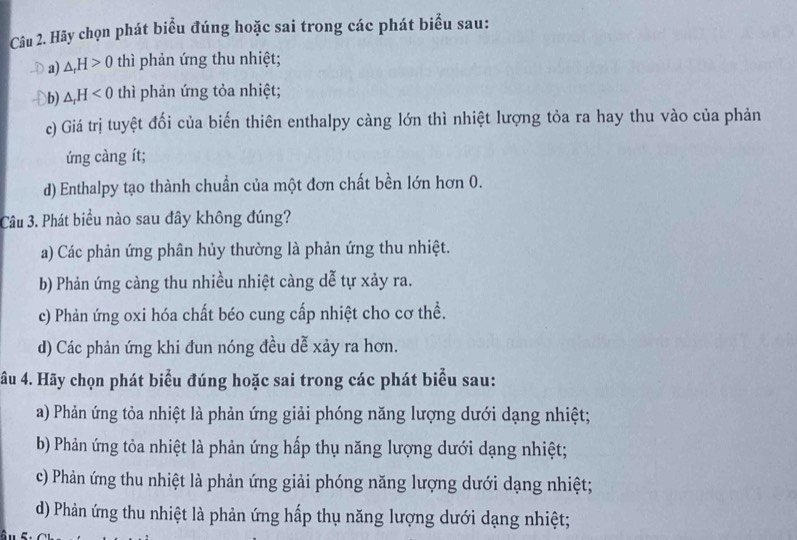 Hãy chọn phát biểu đúng hoặc sai trong các phát biểu sau:
a) △ _rH>0 thì phản ứng thu nhiệt;
b) △ _rH<0</tex> thì phản ứng tỏa nhiệt;
c) Giá trị tuyệt đối của biến thiên enthalpy càng lớn thì nhiệt lượng tỏa ra hay thu vào của phản
ứng càng ít;
d) Enthalpy tạo thành chuẩn của một đơn chất bền lớn hơn 0.
Câu 3. Phát biểu nào sau đây không đúng?
a) Các phản ứng phân hủy thường là phản ứng thu nhiệt.
b) Phản ứng càng thu nhiều nhiệt càng dễ tự xảy ra.
c) Phản ứng oxi hóa chất béo cung cấp nhiệt cho cơ thể.
d) Các phản ứng khi đun nóng đều dễ xảy ra hơn.
âu 4. Hãy chọn phát biểu đúng hoặc sai trong các phát biểu sau:
a) Phản ứng tỏa nhiệt là phản ứng giải phóng năng lượng dưới dạng nhiệt;
b) Phản ứng tỏa nhiệt là phản ứng hấp thụ năng lượng dưới dạng nhiệt;
c) Phản ứng thu nhiệt là phản ứng giải phóng năng lượng dưới dạng nhiệt;
d) Phản ứng thu nhiệt là phản ứng hấp thụ năng lượng dưới dạng nhiệt;