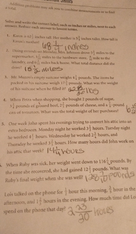 a total. 
Addition problems may ask you to combine measurements or to find 
Solve and write the correct label, such as inches or miles, next to each 
answer. Reduce each answer to lowest terms. 
1. Karen is 62 1/2  inches tall. Her mother is 5 3/4  inches taller. How tall is 
Karen's mother? 
2. Doing errands on Monday, Mrs. Johnson drove 5 1/2  miles to the 
supermarket, 3 7/10  miles to the hardware store,  8/10  mile to the 
laundry, and 6 1/10  miles back home. What total distance did she 
drive? 
3. Mr. Munro's empty suitcase weighs 4 3/4  pounds. The items he 
packed in his suitcase weigh 17 3/5  pounds. What was the weight 
of his suitcase when he filled it? 
4. When Petra when shopping, she bought 2 pounds of sugar,
3 1/4  pounds of ground beef, 2 2/3  pounds of cheese, and a  7/8  -pound
can of tomatoes. What was the total weight of her purchases? 
5. One week John spent his evenings trying to convert his attic into an 
extra bedroom. Monday night he worked 3 1/2  hours. Tuesday night 
he worked 4 1/3  hours. Wednesday he worked 2 3/4 
Thursday he worked 3 2/3  hours. How many hours did John work on 
his attic that week? 
. When Ruby was sick, her weight went down to 116 1/5.  pounds. By 
the time she recovered, she had gained 12 1/2  pounds. What was 
Ruby's final weight when she was well? 
Lois talked on the phone for  1/2  hour this morning,  3/5  hour in the 
afternoon, and 1 2/3  hours in the evening. How much time did Lo 
spend on the phone that day?