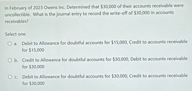 In February of 2023 Owens Inc. Determined that $30,000 of their accounts receivable were
uncollectible. What is the journal entry to record the write-off of $30,000 in accounts
receivables?
Select one:
a. Debit to Allowance for doubtful accounts for $15,000, Credit to accounts receivable
for $15,000
b. Credit to Allowance for doubtful accounts for $30,000, Debit to accounts receivable
for $30,000
c. Debit to Allowance for doubtful accounts for $30,000, Credit to accounts receivable
for $30,000