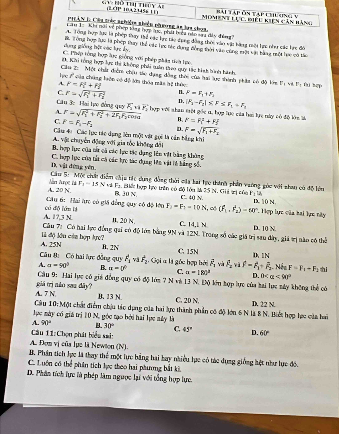 ực, phát biểu nào sau đây đúng?
A. Tổng hợp lực là phép thay thể các lực tác dụng đồng thời vào vật bằng một lực như các lực đó
B. Tổng hợp lực là phép thay thể các lực tác dụng đồng thời vào cùng một vật bằng một lực có tác
dụng giống hệt các lực ấy.
C. Phép tổng hợp lực giống với phép phân tích lực.
D. Khi tổng hợp lực thì không phải tuân theo quy tắc hình bình hành.
Câu 2: Một chất điểm chịu tác dụng đồng thời của hai lực thành phần có độ lớn F_1 và F_2
lực F của chúng luôn có độ lớn thỏa mãn hệ thức:
A. F=F_1^(2+F_2^2 thì hợp
B. F=F_1)+F_2
C. F=sqrt (F_1)^2+F_2^2 D. |F_1-F_2|≤ F≤ F_1+F_2
Câu 3: Hai lực đồng quy vector F_1 và vector F_2
A. F=sqrt (F_1)^2+F_2^(2+2F_1)F_2cos alpha  hợp với nhau một góc α, hợp lực của hai lực này có độ lớn là
B.
C. F=F_1-F_2 F=F_1^(2+F_2^2
D. F=sqrt(F_1)+F_2)
Câu 4: Các lực tác dụng lên một vật gọi là cân bằng khi
A. vật chuyển động với gia tốc không đổi
B. hợp lực của tất cả các lực tác dụng lên vật bằng không
C. hợp lực của tất cả các lực tác dụng lên vật là hằng số.
D. vật đứng yên.
Câu 5: Một chất điểm chịu tác dụng đồng thời của hai lực thành phần vuỡng góc với nhau có độ lớn
lần lượt là F_1=15N và F_2. Biết hợp lực trên có độ lớn là 25 N. Giá trị của F_2la
A. 20 N. B. 30 N. C. 40 N.
Câu 6: Hai lực có giá đồng quy có độ lớn F_1=F_2=10N
D. 10 N.
có độ lớn là , có (vector F_1,vector F_2)=60° *. Hợp lực của hai lực này
A. 17,3 N. B. 20 N. C. 14,1 N. D. 10 N.
Câu 7: Có hai lực đồng qui có độ lớn bằng 9N và 12N. Trong số các giá trị sau đây, giá trị nào có thể
là độ lớn của hợp lực?
A. 25N B. 2N
C. 15N D. 1N
Câu 8: Có hai lực đồng quy vector F_1 và vector F_2. Gọi α là góc hợp bởi vector F_1 và vector F_2 và vector F=vector F_1+vector F_2. Nếu F=F_1+F_2 thì
A. alpha =90° B. alpha =0^0 C. alpha =180° D. 0 <90^0
Câu 9: Hai lực có giá đồng quy có độ lớn 7 N và 13 N. Độ lớn hợp lực của hai lực này không thể có
giá trị nào sau đây?
A. 7 N. B. 13 N. C. 20 N. D. 22 N.
Câu 10:Một chất điểm chịu tác dụng của hai lực thành phần có độ lớn 6 N là 8 N. Biết hợp lực của hai
lực này có giá trị 10 N, góc tạo bởi hai lực này là
A. 90° B. 30° C. 45° D. 60°
Câu 11:Chọn phát biểu sai:
A. Đơn vị của lực là Newton (N).
B. Phân tích lực là thay thế một lực bằng hai hay nhiều lực có tác dụng giống hệt như lực đó.
C. Luôn có thể phân tích lực theo hai phương bất kì.
D. Phân tích lực là phép làm ngược lại với tổng hợp lực.