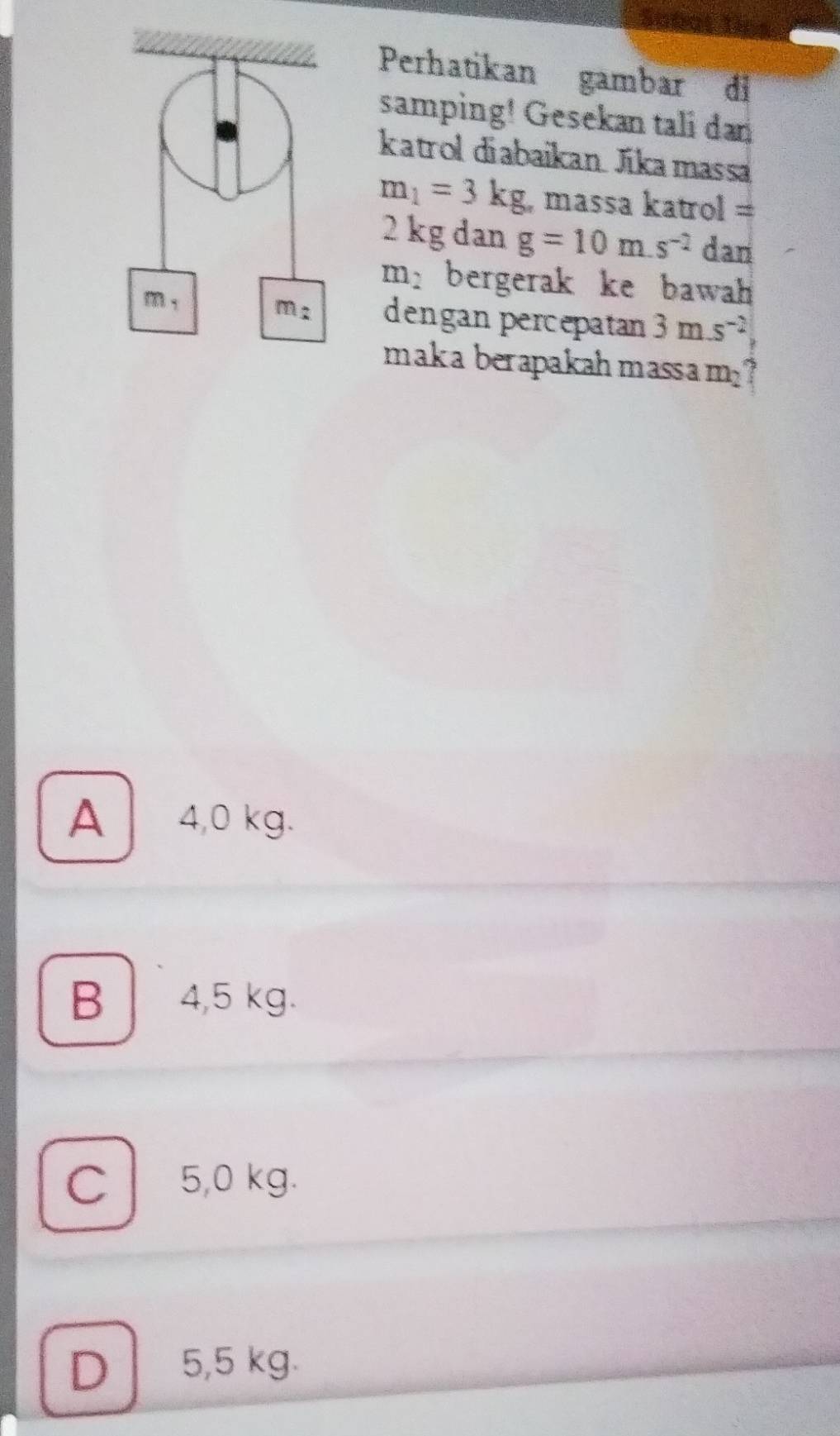 Th
Perhatikan gambar di
samping! Gesekan tali dan
katrol diabaikan Jikamassa
m_1=3kg , massa katrol =
2 kg dan g=10m.s^(-2) dan
m_2 bergerak ke bawah 
dengan percepatan 3m.s^(-2)
maka berapakahmassa m_2 7
A 4,0 kg.
B 4,5 kg.
C 5,0 kg.
D 5,5 kg.