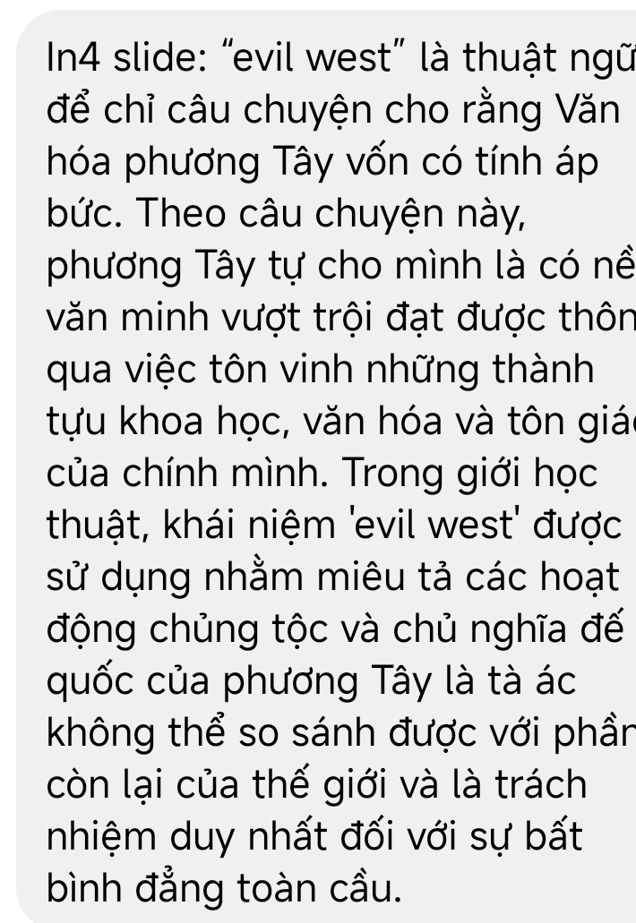 In4 slide: “evil west” là thuật ngữ 
để chỉ câu chuyện cho rằng Văn 
hóa phương Tây vốn có tính áp 
bức. Theo câu chuyện này, 
phương Tây tự cho mình là có nề 
văn minh vượt trội đạt được thôn 
qua việc tôn vinh những thành 
tựu khoa học, văn hóa và tôn giá 
của chính mình. Trong giới học 
thuật, khái niệm 'evil west' được 
sử dụng nhằm miêu tả các hoạt 
động chủng tộc và chủ nghĩa đế 
quốc của phương Tây là tà ác 
không thể so sánh được với phần 
còn lại của thế giới và là trách 
nhiệm duy nhất đối với sự bất 
bình đẳng toàn cầu.