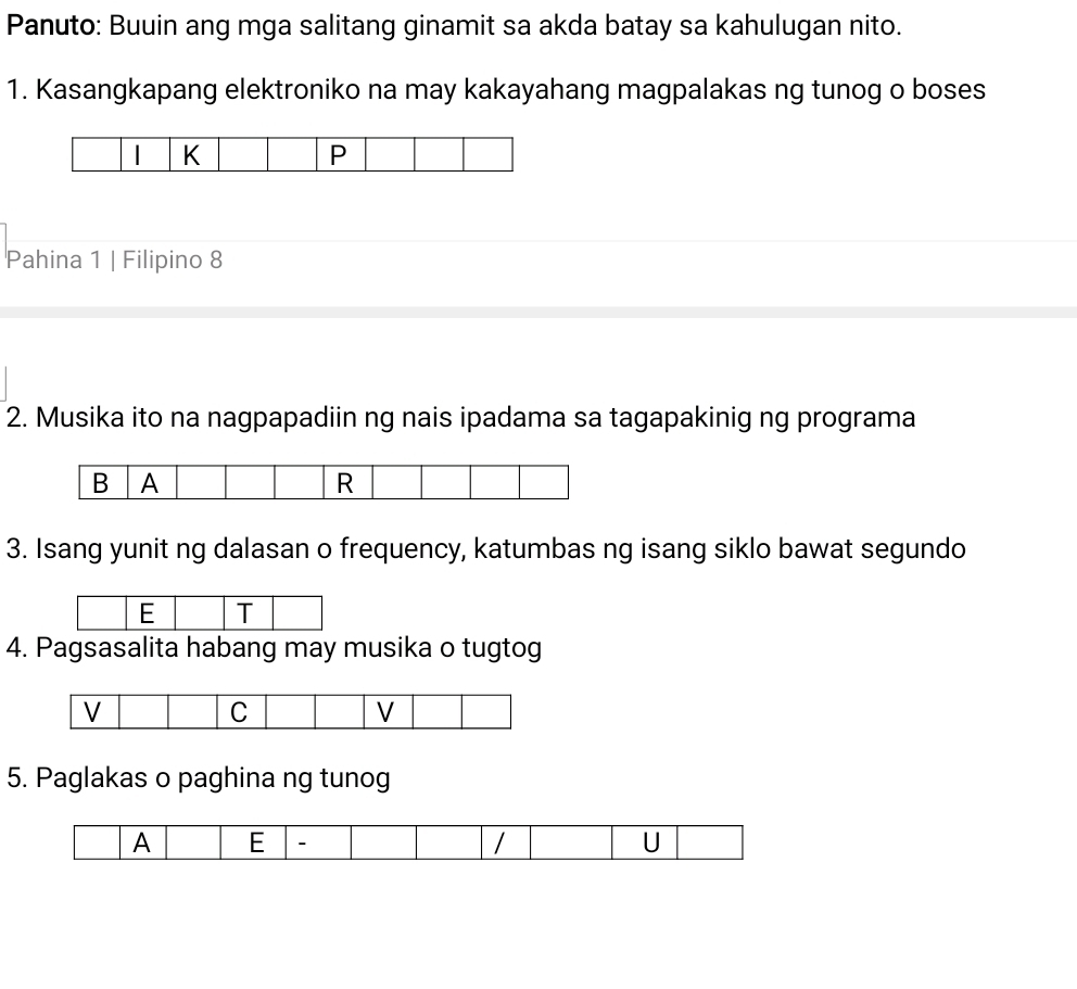 Panuto: Buuin ang mga salitang ginamit sa akda batay sa kahulugan nito. 
1. Kasangkapang elektroniko na may kakayahang magpalakas ng tunog o boses 
 K 
P 
Pahina 1 | Filipino 8 
2. Musika ito na nagpapadiin ng nais ipadama sa tagapakinig ng programa 
3. Isang yunit ng dalasan o frequency, katumbas ng isang siklo bawat segundo 
E T 
4. Pagsasalita habang may musika o tugtog 
5. Paglakas o paghina ng tunog 
A E - / U