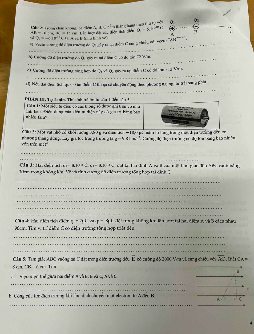 Trong chân không, ba điểm A, B, C nằm thẳng hàng theo thứ tự với Q1_ Q2_
AB=10cm,BC=15cm. Lần lượt đặt các điện tích điểm Q_1=5.10^(-10)C
B
c
A
và Q_2=-6.10^(-10)CtaiA và B (như hình vẽ).
_
a) Vectơ cường độ điện trường do Q2 gây ra tại điểm C cùng chiều với vectơ 'AB'*'
_
b) Cường độ điện trường do Q1 gây ra tại điểm C có độ lớn 72 V/m.
_
c) Cường độ điện trường tổng hợp do Q1 và Q2 gây ra tại điểm C có độ lớn 312 V/m.
d) Nếu đặt điện tích q_0<0</tex> tại điểm C thì qo sẽ chuyển động theo phương ngang, từ trái sang phải.
_
PHÀN III. Tự Luận. Thí sinh trả lời từ câu 1 đến câu 5.
ột vật nhỏ có khối lượng 3,80 g và điện tích −18,0 μC nằm lơ lừng trong một điện trường đều có
phương thẳng đứng. Lấy gia tốc trọng trường là g=9,81m/s^2 *. Cường độ điện trường có độ lớn bằng bao nhiêu
vôn trên mét?
_
_
Câu 3: Hai điện tích q_1=8.10^(-16)C,q_2=8.10^(-16)C, C, đặt tại hai đỉnh A và B của một tam giác đều ABC cạnh bằng
10cm trong không khí. Vẽ và tính cường độ điện trường tổng hợp tại đỉnh C
_
_
_
_
_
_
Câu 4: Hai điện tích điểm q_1=2mu C và q_2=-8mu C C đặt trong không khí lần lượt tại hai điểm A và B cách nhau
90cm. Tìm vị trí điểm C có điện trường tổng hợp triệt tiêu
_
_
_
Câu 5: Tam giác ABC vuông tại C đặt trong điện trường đều vector E có cường độ 2000 V/m và cùng chiều với vector AC. Biết CA=
8 cm, CB=6cm. Tìm:
a. Hiệu điện thế giữa hai điểm A và B; B và C; A và C.
_
_
b. Công của lực điện trường khi làm dịch chuyển một electron từ A đến B.
_
a