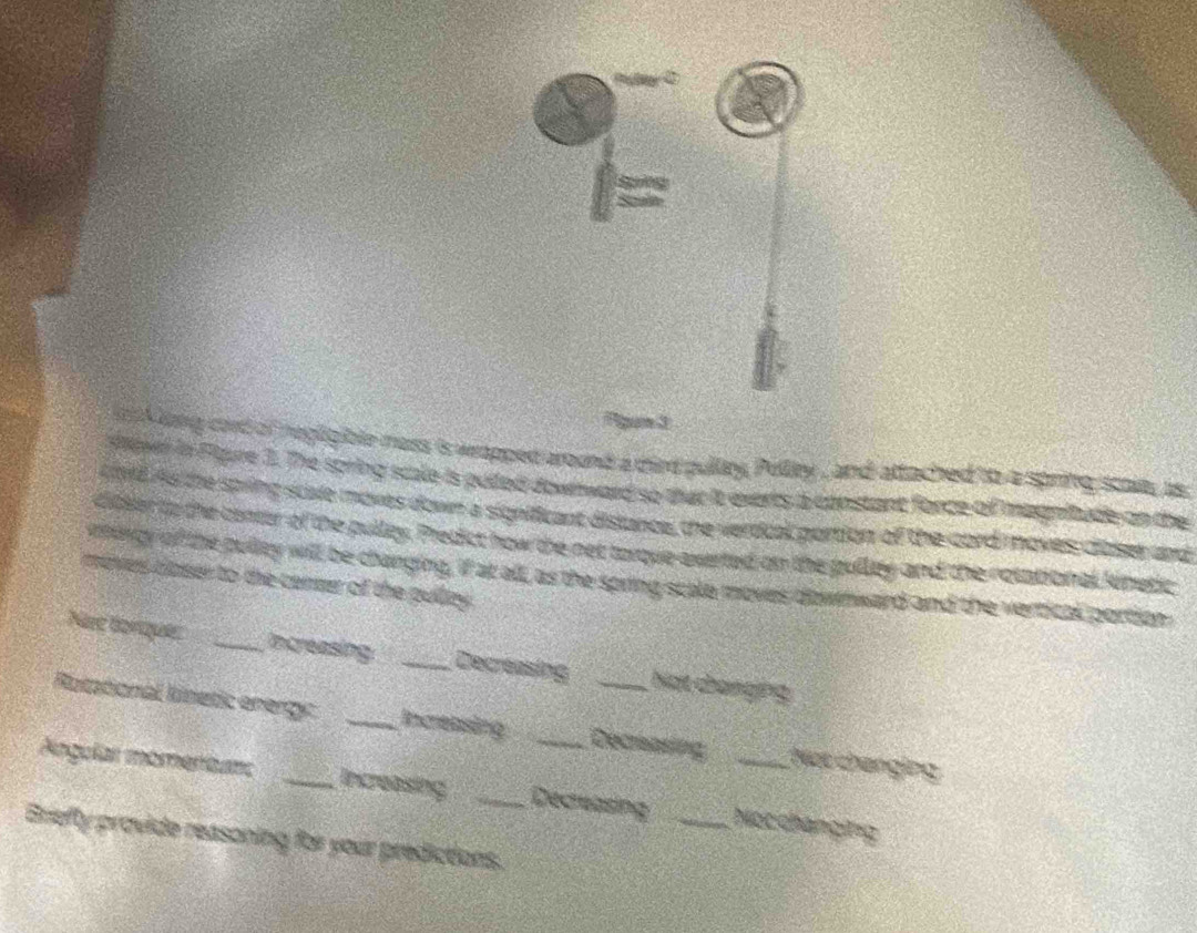 kong cord of negligible mass is wapped around a dird pulley, Pelley , and attached to a spring scaut, is 
sewer in Flure 1. The spring scale is pued downward so that it everts a constant force of magnitude on the 
A d As the spring scle moves down a significant distance, the verdcal portion of the cord oves close and 
dibler to the center of the pulley, Predict how the net torque exerted on the pulley and the notational kinetic 
mingy of the pulley will be changing, if at all, as the spring scale moves downward and the vertical portion 
moves closer to the ceneer of the pulty . 
Nae borque _increasing: _Decreasing Nạt changing 
Rotational Ritetic energy _Increasing _Decreasing Nạt changing 
Angular momeríunc _Increasing _Decreasing _Nọcchángng 
Briefty provide reasoning for your predictions.