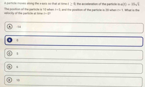 A particle moves allong the x-axis so that at time t≥ 0 , the acceleration of the particle is a(t)=15sqrt(t). 
The position of the particle is 10 when t=0 , and the position of the particle is 20 when t=1. What is the
velocity of the particle at time t=0 ?
A -14
0
C 5
D 6
F 10