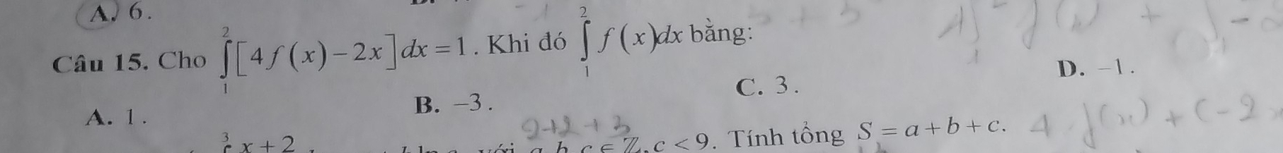 A. 6.
Câu 15. Cho ∈tlimits _0^(2[4f(x)-2x]dx=1. Khi đó ∈tlimits _1^2f(x)dx bǎng:
D. −1.
C. 3.
A. 1. B. −3.
^3)x+2°
c<9</tex> . Tính tổng S=a+b+c.