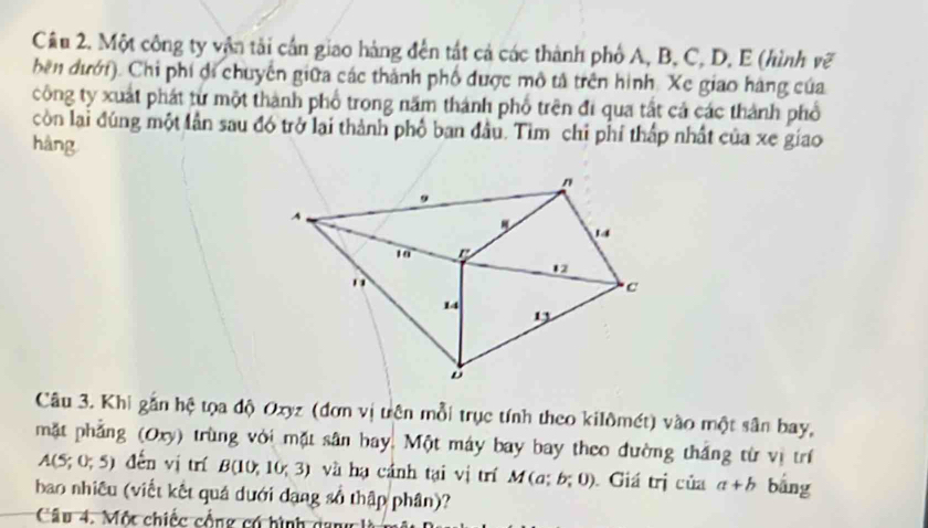 Một công ty vận tải cần giao hàng đến tất cả các thành phố A, B, C, D, E (hình vẽ 
bên đưới). Chi phí đi chuyên giữa các thành phố được mô tả trên hình. Xe giao hàng của 
công ty xuất phát từ một thành phố trong năm thánh phố trên đi qua tất cả các thành phổ 
còn lại đúng một lần sau đó trở lại thành phố ban đầu. Tìm chỉ phí thấp nhất của xe giao 
hàng 
Câu 3. Khi gắn hệ tọa độ Oxyz (đơn vị trên mỗi trục tính theo kilômét) vào một sân bay, 
mặt phẳng (Oxy) trùng với mặt sân bay. Một máy bay bay theo đường thắng từ vị trí
A(5;0;5) đến vị trí B(10,10,3) và hạ cánh tại vị trí M(a;b;0) Giá trị của a+b bắng 
bao nhiều (viết kết quả dưới dang số thập phân)? 
Câu 4. Một chiếc cổng có hình dang là