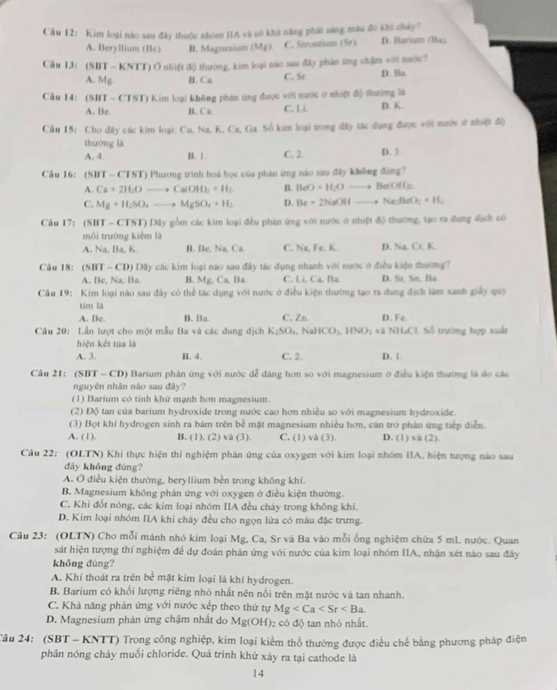 Cầu 12: Kìm loại nào sau đây thuộc nhóm IIA và có khá năng phát sáng màu đô khi cháy?
A. Beryllium (Bε). B. Magnesium (Mg) C. Strontium (Sr). D. Bariu (Ba)
Câu 3:(SBT-KNTT ) Ô nhiệt độ thường, kim loại não sau đây phim ứng chẩm với mước?
A. Mg B. Ca. C. Sr D. Bo
Câu 14: (SBT - CTST) Kim loại không phân ứng được với nước ở nhiệt độ thường là
A. Bc B. Ca. C. Li D. K.
Câu 15: Cho dây các kim loại: Cu, Na, K, Ca, Ga. Số kim loại trong dây tác dụng được với mước ở nhiật độ
thường là D. 3.
A. 4 B. 1. C. 2.
Câu 16: (SBT-CTST) Phương trình hoá học của phần ứng não sau đấy không đùng?
A. Ca+2H_2Oto Ca(OH)_2+H_2 B. BeO+H_2Oto Be(OH)_2
C. Mg+H_2SO_4to MgSO_4+H_2. D. Be+2NaOHto Na_2BeO_3+H_2
Câu 17: (SBT-CTST T) Dây gồm các kim loại đều phân ứng với nước ở nhiệt độ thường, tạo ra đung địch có
môi trường kiểm là
A. Na, Ba, K B. Be, Na, Ca. C. Na, Fe, K D. henf= K
Câu 18: (SBT-CD)Day các kim loại nào sau đây tác dụng nhanh với nước ở điều kiện thường?
A. Be, Na, Ba. B. Mg,Ca, Ba C. Li, Ca, Ba. D. St, Sn, Ba.
Câu 19: Kim loại não sau đây cỏ thể tác dụng với nước ở điều kiện thường tạo ra dụng địch làm xanh giảy quý
tím là
A. Be. B. Ba. C, Zn. D. Fe
Câu 20: Lần lượt cho một mẫu Ba và các dung địch K_2SO_4 NaHCO_3,HNO_2 và NH₄CL Số trường hợp xuất
hiện kết tủa là
A. 3. B. 4. C. 2. D. 1 .
Cầu 21: (SBT - CD) Barium phản ứng với nước dễ dàng hơn so với magnesium ở điều kiện thường là do các
nguyên nhân nào sau đây?
(1) Barium có tính khử mạnh hơn magnesium.
(2) Độ tan của barium hydroxide trong nước cao hơn nhiều so với magnesium hydroxide.
(3) Bọt khí hydrogen sinh ra bám trên bể mặt magnesium nhiều hơn, cản trở phản ứng tiếp điễn.
A. (1). B. (1), (2) và (3). C. (1) và (3). D. (1) và (2).
Câu 22: (OLTN) Khi thực hiện thí nghiệm phán ứng của oxygen với kìm loại nhóm IIA, hiện tượng nào sau
đầy không đúng?
A. Ở điều kiện thường, beryllium bền trong không khí.
B. Magnesium không phản ứng với oxygen ở điều kiện thường.
C. Khi đốt nóng, các kim loại nhóm IIA đều cháy trong không khí.
D. Kim loại nhóm IIA khi cháy đều cho ngọn lửa có màu đặc trưng.
Câu 23: (OLTN) Cho mỗi mảnh nhỏ kim loại Mg, Ca, Sr và Ba vào mỗi ống nghiệm chứa 5 mL nước. Quan
sát hiện tượng thí nghiệm đề dự đoán phản ứng với nước của kim loại nhóm IIA, nhận xét nào sau đây
không đúng?
A. Khí thoát ra trên bể mặt kim loại là khí hydrogen.
B. Barium có khối lượng riêng nhỏ nhất nên nổi trên mặt nước và tan nhanh.
C. Khả năng phản ứng với nước xếp theo thứ tự Mg
D. Magnesium phản ứng chậm nhất do Mg(OH) 2 có độ tan nhỏ nhất.
Tâu 24: (SBT - KNTT) Trong công nghiệp, kim loại kiểm thổ thường được điều chế bằng phương pháp điện
phân nóng chảy muối chloride. Quá trình khử xảy ra tại cathode là
14