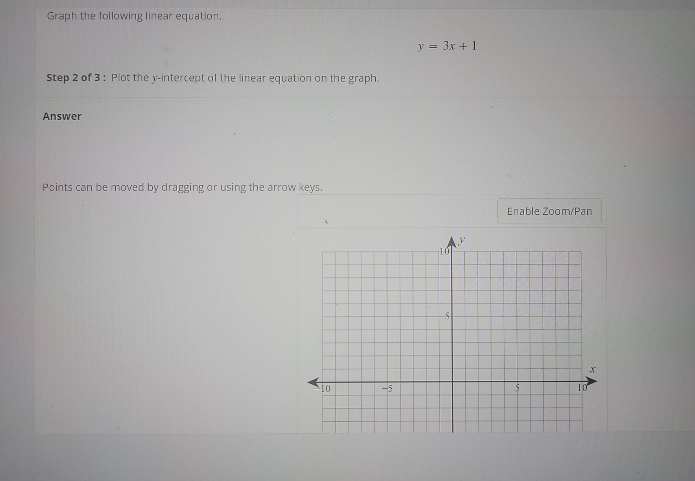 Graph the following linear equation.
y=3x+1
Step 2 of 3 : Plot the y-intercept of the linear equation on the graph. 
Answer 
Points can be moved by dragging or using the arrow keys. 
Enable Zoom/Pan