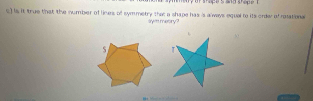 metry of shape s and shape . 
e) Is it true that the number of lines of symmetry that a shape has is always equal to its order of rotational 
symmetry? 
s 
T