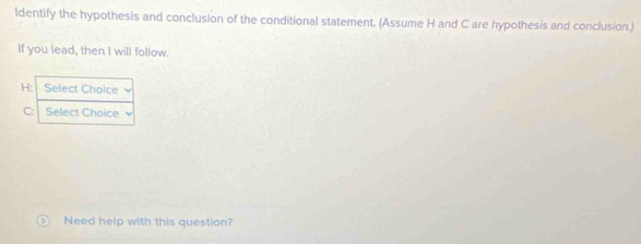 ldentify the hypothesis and conclusion of the conditional statement. (Assume H and C are hypothesis and conclusion.) 
If you lead, then I will follow. 
H: Select Cholce 
C: Select Choice 
Need help with this question?