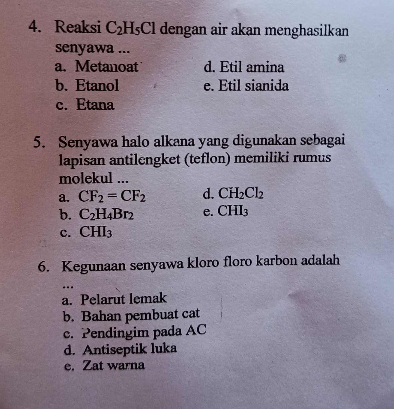 Reaksi C_2H_5Cl dengan air akan menghasilkan
senyawa ...
a. Metanoat d. Etil amina
b. Etanol e. Etil sianida
c. Etana
5. Senyawa halo alkana yang digunakan sebagai
lapisan antilengket (teflon) memiliki rumus
molekul ...
a. CF_2=CF_2
d. CH_2Cl_2
b. C_2H_4Br_2 e. CHI_3
c. CHI_3
6. Kegunaan senyawa kloro floro karbon adalah
..
a. Pelarut lemak
b. Bahan pembuat cat
c. Pendingim pada AC
d. Antiseptik luka
e. Zat warna