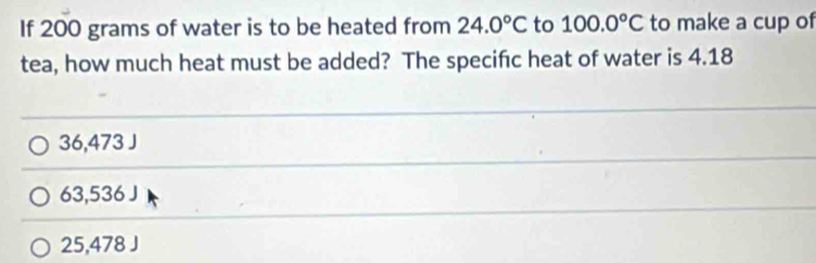 If 200 grams of water is to be heated from 24.0°C to 100.0°C to make a cup of
tea, how much heat must be added? The specific heat of water is 4.18
36,473 J
63,536 J
25,478 J