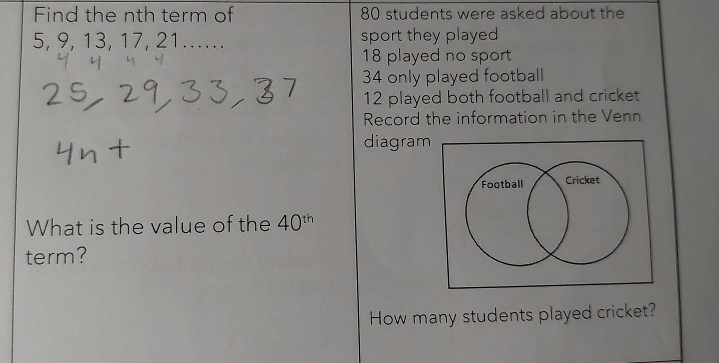 Find the nth term of 80 students were asked about the
5, 9, 13, 17, 21.... sport they played
18 played no sport
34 only played football
12 played both football and cricket 
Record the information in the Venn 
diagram 
What is the value of the 40^(th)
term? 
How many students played cricket?