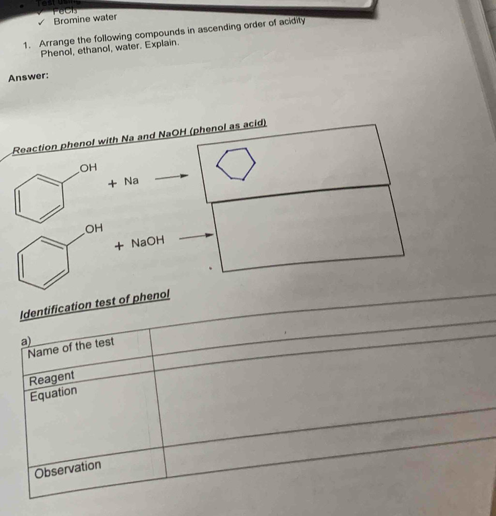 Testusing 
FeCl₃ 
Bromine water 
1. Arrange the following compounds in ascending order of acidity 
Phenol, ethanol, water. Explain. 
Answer: 
Identification test of 
a) 
Name of the test 
Reagent 
Equation 
Observation